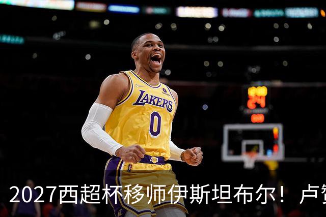 2027西超杯移师伊斯坦布尔！卢赞：西超杯潜在受众超过一亿人